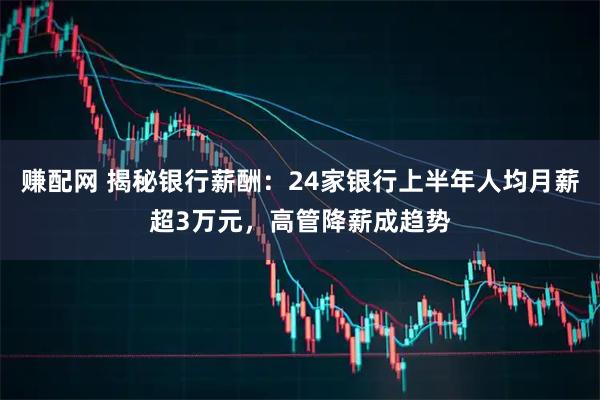 赚配网 揭秘银行薪酬：24家银行上半年人均月薪超3万元，高管降薪成趋势