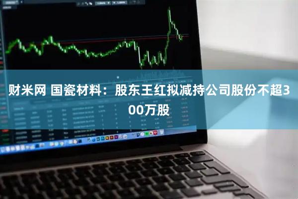 财米网 国瓷材料：股东王红拟减持公司股份不超300万股