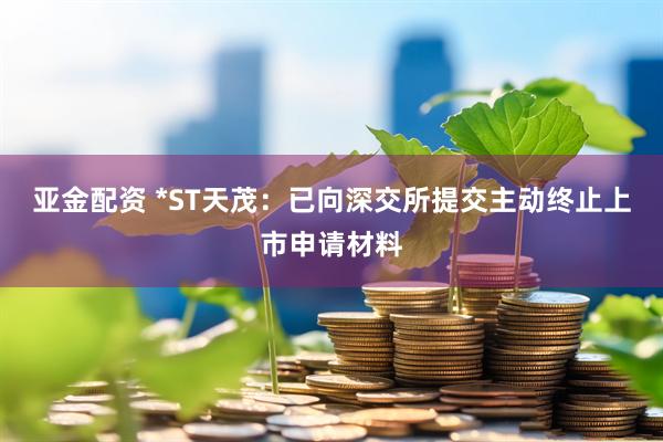 亚金配资 *ST天茂：已向深交所提交主动终止上市申请材料