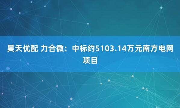 昊天优配 力合微：中标约5103.14万元南方电网项目