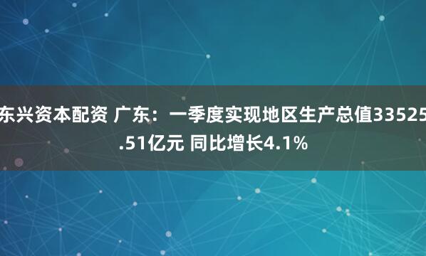 东兴资本配资 广东：一季度实现地区生产总值33525.51亿元 同比增长4.1%