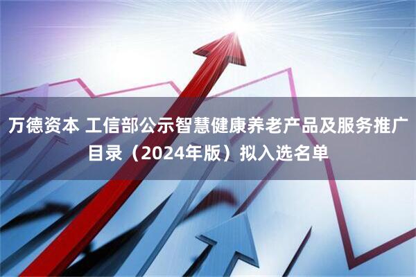 万德资本 工信部公示智慧健康养老产品及服务推广目录（2024年版）拟入选名单