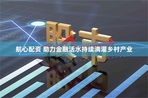 航心配资 助力金融活水持续滴灌乡村产业