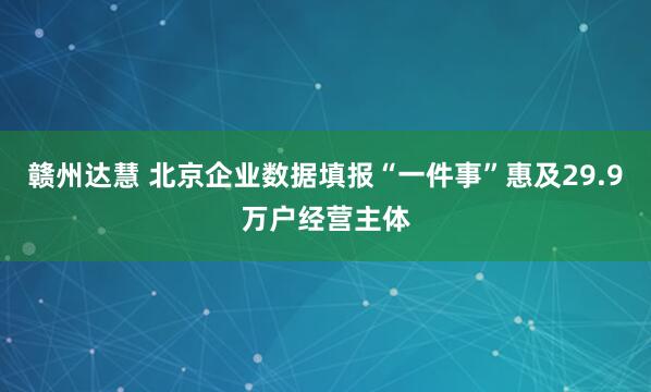 赣州达慧 北京企业数据填报“一件事”惠及29.9万户经营主体