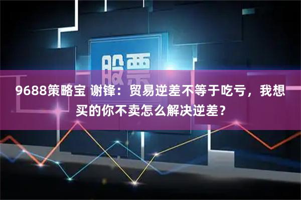 9688策略宝 谢锋：贸易逆差不等于吃亏，我想买的你不卖怎么解决逆差？