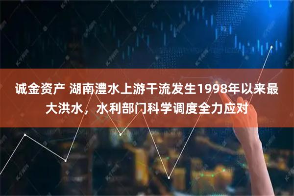 诚金资产 湖南澧水上游干流发生1998年以来最大洪水，水利部门科学调度全力应对