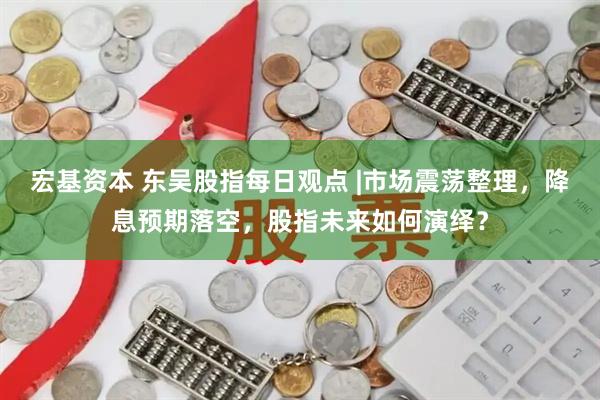 宏基资本 东吴股指每日观点 |市场震荡整理，降息预期落空，股指未来如何演绎？