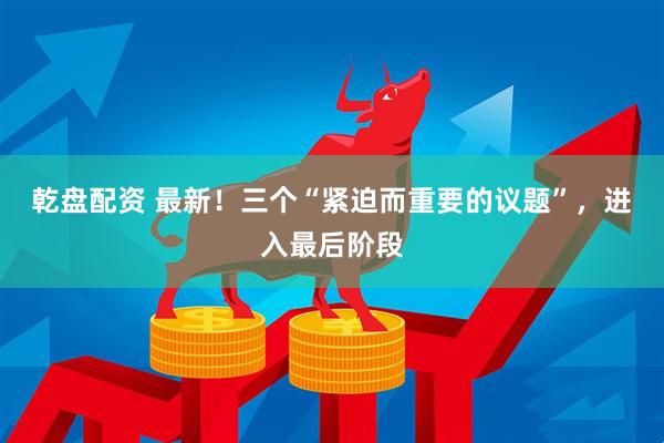乾盘配资 最新！三个“紧迫而重要的议题”，进入最后阶段