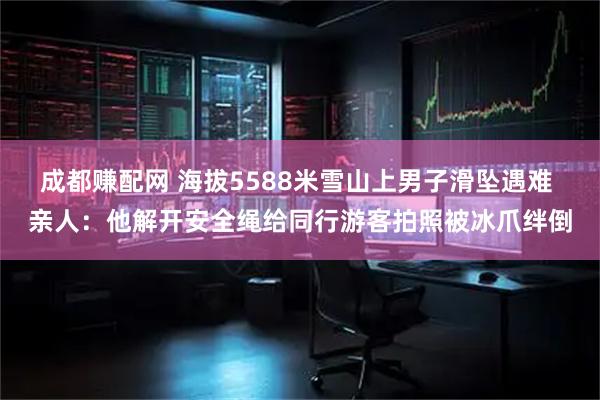 成都赚配网 海拔5588米雪山上男子滑坠遇难 亲人：他解开安全绳给同行游客拍照被冰爪绊倒