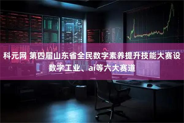 科元网 第四届山东省全民数字素养提升技能大赛设数字工业、ai等六大赛道