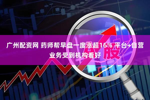 广州配资网 药师帮早盘一度涨超16% 平台+自营业务受到机构看好