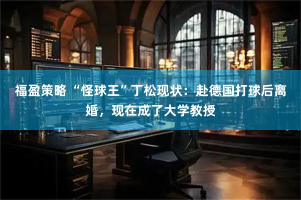 福盈策略 “怪球王”丁松现状：赴德国打球后离婚，现在成了大学教授