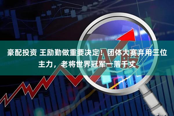 豪配投资 王励勤做重要决定！团体大赛弃用三位主力，老将世界冠军一落千丈