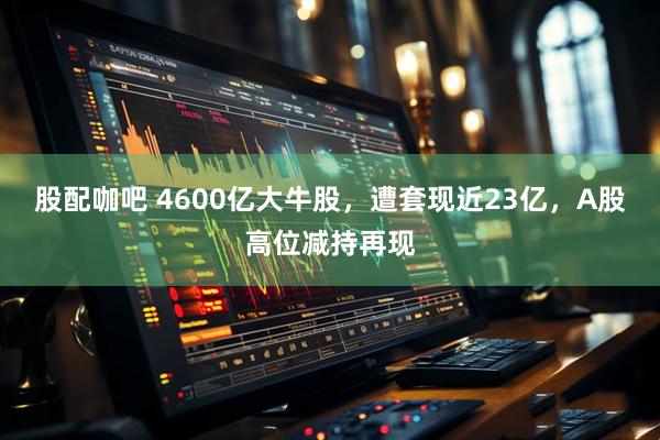 股配咖吧 4600亿大牛股，遭套现近23亿，A股高位减持再现