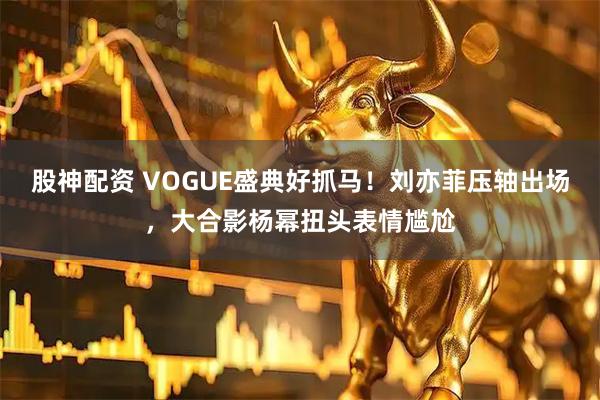 股神配资 VOGUE盛典好抓马！刘亦菲压轴出场，大合影杨幂扭头表情尴尬