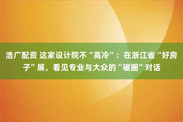 浩广配资 这家设计院不“高冷”：在浙江省“好房子”展，看见专业与大众的“破圈”对话