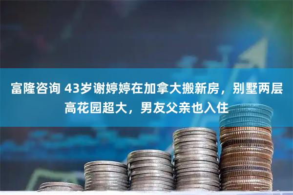 富隆咨询 43岁谢婷婷在加拿大搬新房，别墅两层高花园超大，男友父亲也入住