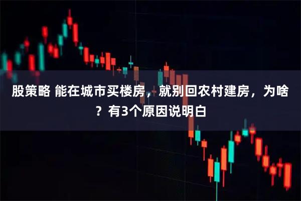 股策略 能在城市买楼房，就别回农村建房，为啥？有3个原因说明白