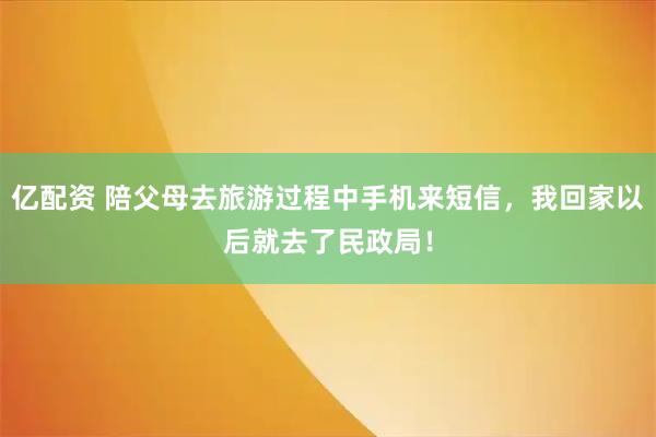 亿配资 陪父母去旅游过程中手机来短信，我回家以后就去了民政局！