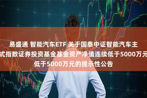 易盛通 智能汽车ETF 关于国泰中证智能汽车主题交易型开放式指数证券投资基金基金资产净值连续低于5000万元的提示性公告