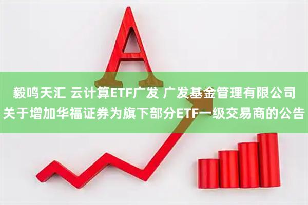 毅鸣天汇 云计算ETF广发 广发基金管理有限公司关于增加华福证券为旗下部分ETF一级交易商的公告