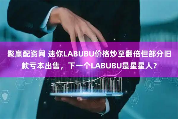 聚赢配资网 迷你LABUBU价格炒至翻倍但部分旧款亏本出售,下一个LABUBU是星星人?