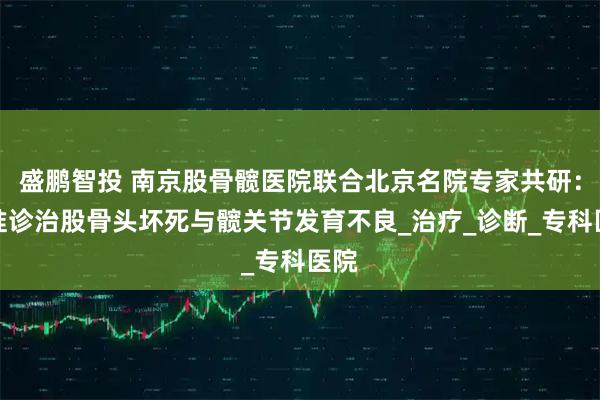 盛鹏智投 南京股骨髋医院联合北京名院专家共研：精准诊治股骨头坏死与髋关节发育不良_治疗_诊断_专科医院
