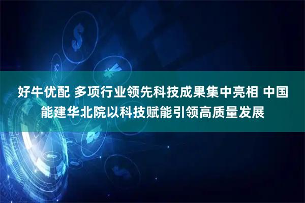 好牛优配 多项行业领先科技成果集中亮相 中国能建华北院以科技赋能引领高质量发展